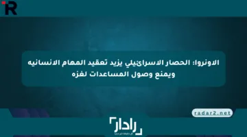الأونروا: الحصار الإسرائيلي يزيد تعقيد المهام الإنسانية ويمنع وصول المساعدات لغزة